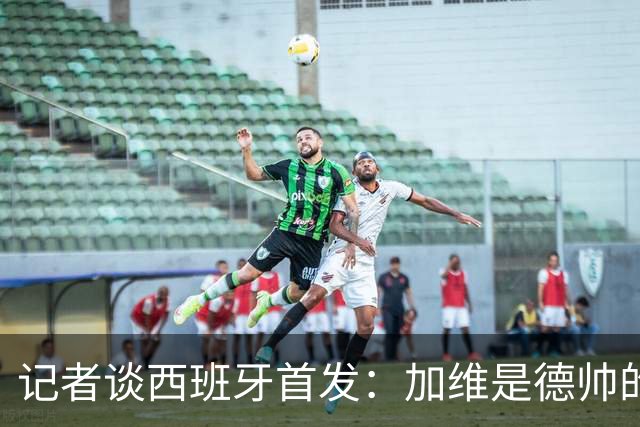 记者谈西班牙首发：加维是德帅的阵眼；也宣布一开始就要踢出强度